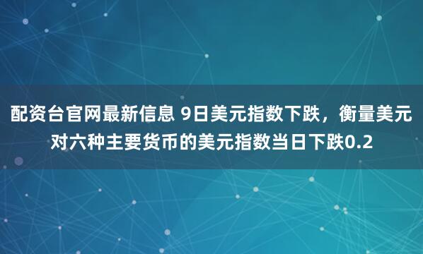 配资台官网最新信息 9日美元指数下跌，衡量美元对六种主要货币的美元指数当日下跌0.2