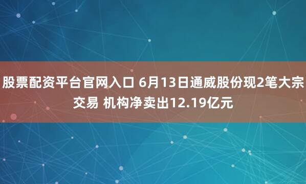 股票配资平台官网入口 6月13日通威股份现2笔大宗交易 机构净卖出12.19亿元