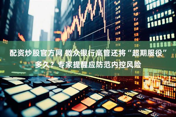 配资炒股官方网 微众银行高管还将“超期服役”多久？专家提醒应防范内控风险