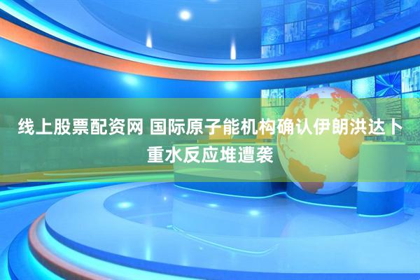 线上股票配资网 国际原子能机构确认伊朗洪达卜重水反应堆遭袭
