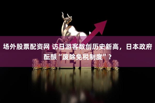 场外股票配资网 访日游客数创历史新高，日本政府酝酿“废除免税制度”？