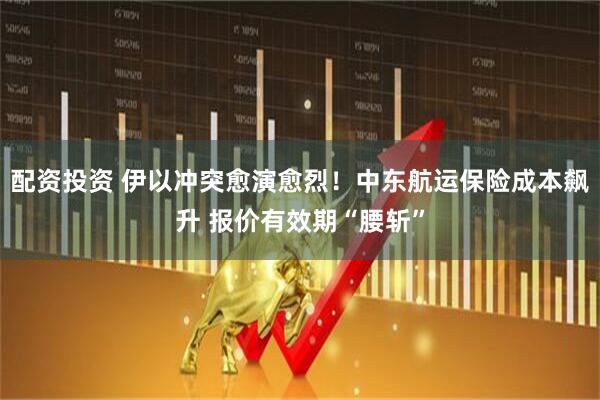 配资投资 伊以冲突愈演愈烈！中东航运保险成本飙升 报价有效期“腰斩”