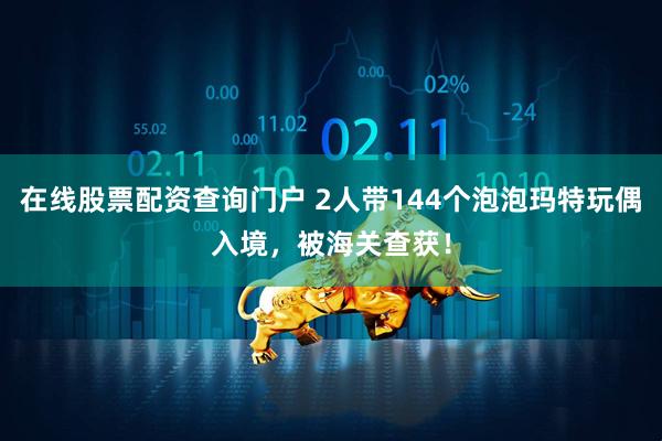 在线股票配资查询门户 2人带144个泡泡玛特玩偶入境，被海关查获！
