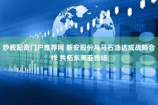 炒股配资门户推荐网 新安股份与马石油达成战略合作 共拓东南亚市场