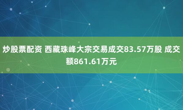 炒股票配资 西藏珠峰大宗交易成交83.57万股 成交额861.61万元