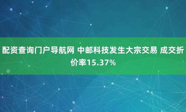 配资查询门户导航网 中邮科技发生大宗交易 成交折价率15.37%