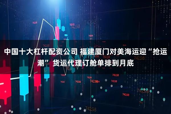 中国十大杠杆配资公司 福建厦门对美海运迎“抢运潮” 货运代理订舱单排到月底