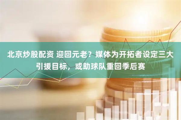 北京炒股配资 迎回元老？媒体为开拓者设定三大引援目标，或助球队重回季后赛