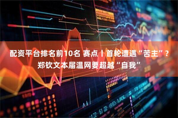 配资平台排名前10名 赛点丨首轮遭遇“苦主”？郑钦文本届温网要超越“自我”