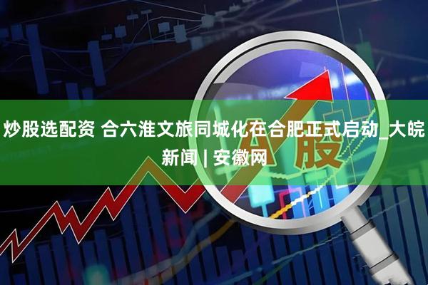 炒股选配资 合六淮文旅同城化在合肥正式启动_大皖新闻 | 安徽网