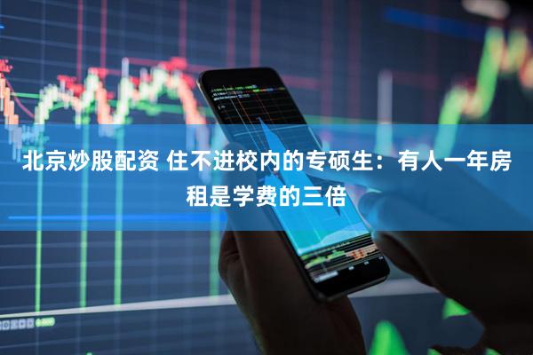 北京炒股配资 住不进校内的专硕生：有人一年房租是学费的三倍