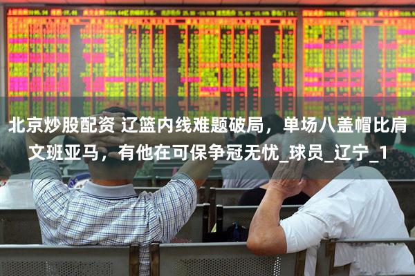 北京炒股配资 辽篮内线难题破局，单场八盖帽比肩文班亚马，有他在可保争冠无忧_球员_辽宁_1
