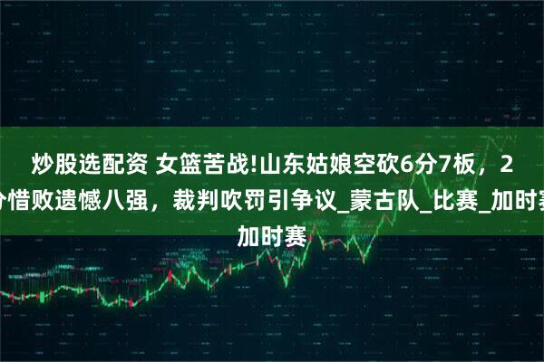 炒股选配资 女篮苦战!山东姑娘空砍6分7板，2分惜败遗憾八强，裁判吹罚引争议_蒙古队_比赛_加时赛