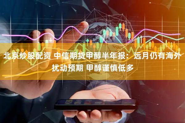 北京炒股配资 中信期货甲醇半年报：远月仍有海外扰动预期 甲醇谨慎低多