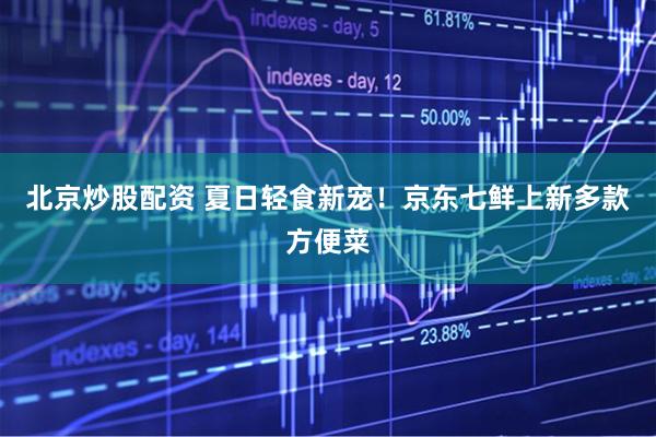 北京炒股配资 夏日轻食新宠！京东七鲜上新多款方便菜