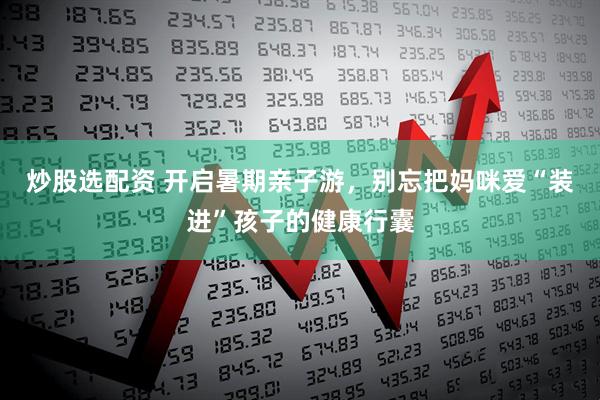 炒股选配资 开启暑期亲子游，别忘把妈咪爱“装进”孩子的健康行囊