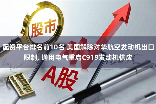 配资平台排名前10名 美国解除对华航空发动机出口限制, 通用电气重启C919发动机供应