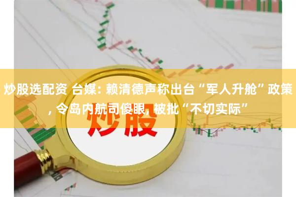 炒股选配资 台媒: 赖清德声称出台“军人升舱”政策, 令岛内航司傻眼, 被批“不切实际”