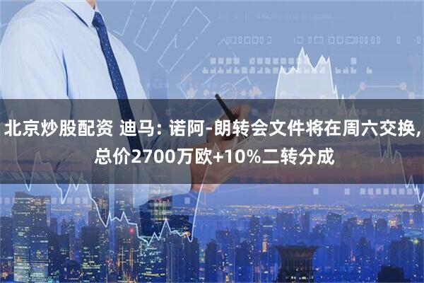 北京炒股配资 迪马: 诺阿-朗转会文件将在周六交换, 总价2700万欧+10%二转分成