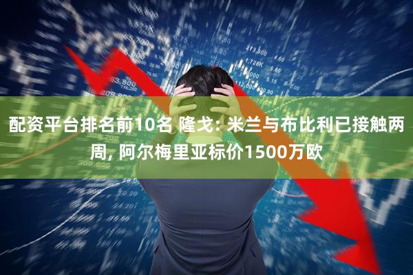 配资平台排名前10名 隆戈: 米兰与布比利已接触两周, 阿尔梅里亚标价1500万欧