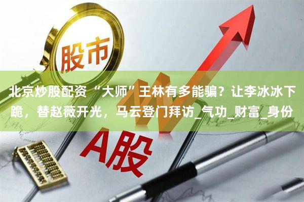 北京炒股配资 “大师”王林有多能骗？让李冰冰下跪，替赵薇开光，马云登门拜访_气功_财富_身份