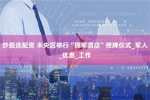 炒股选配资 未央区举行“拥军酒店”授牌仪式_军人_优惠_工作