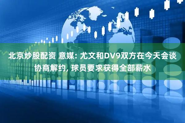 北京炒股配资 意媒: 尤文和DV9双方在今天会谈协商解约, 球员要求获得全部薪水