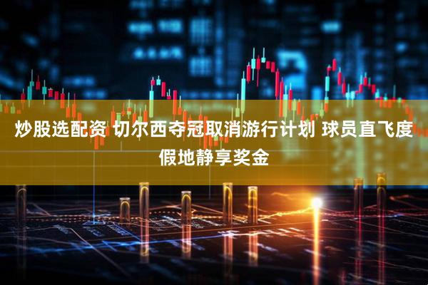 炒股选配资 切尔西夺冠取消游行计划 球员直飞度假地静享奖金