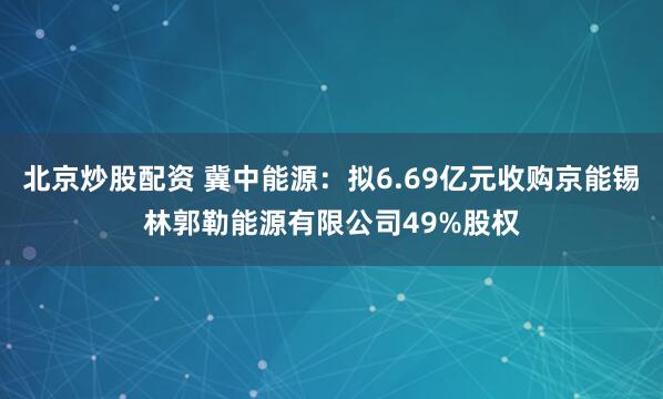北京炒股配资 冀中能源：拟6.69亿元收购京能锡林郭勒能源有限公司49%股权