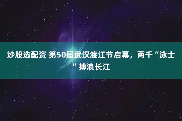 炒股选配资 第50届武汉渡江节启幕，两千“泳士”搏浪长江