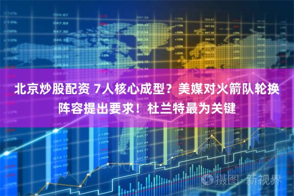 北京炒股配资 7人核心成型？美媒对火箭队轮换阵容提出要求！杜兰特最为关键