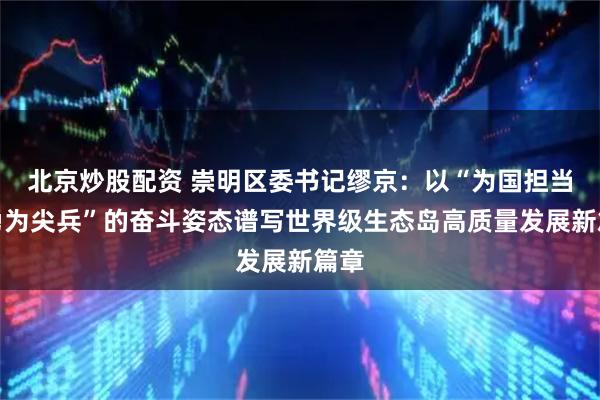 北京炒股配资 崇明区委书记缪京：以“为国担当、勇为尖兵”的奋斗姿态谱写世界级生态岛高质量发展新篇章