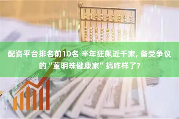 配资平台排名前10名 半年狂飙近千家, 备受争议的“董明珠健康家”搞咋样了?