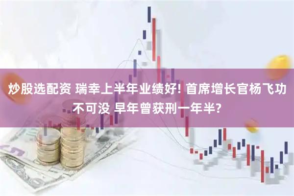炒股选配资 瑞幸上半年业绩好! 首席增长官杨飞功不可没 早年曾获刑一年半?