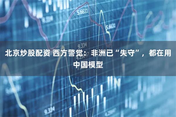 北京炒股配资 西方警觉：非洲已“失守”，都在用中国模型