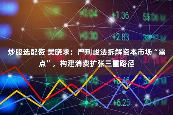 炒股选配资 吴晓求：严刑峻法拆解资本市场“雷点”，构建消费扩张三重路径