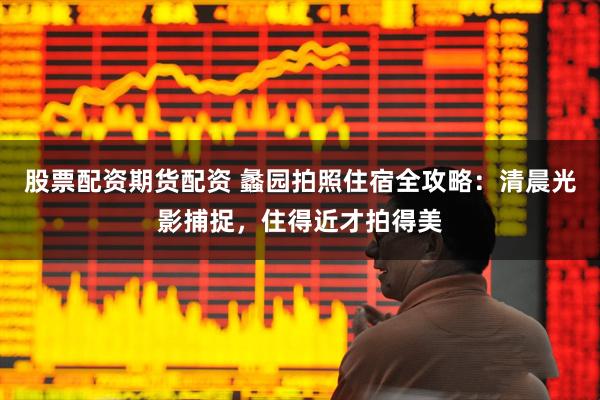 股票配资期货配资 蠡园拍照住宿全攻略：清晨光影捕捉，住得近才拍得美