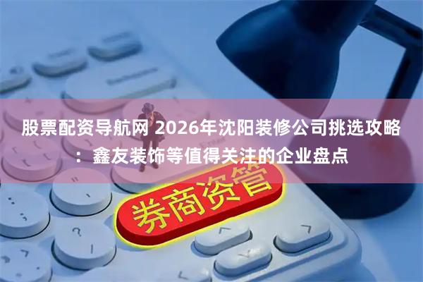 股票配资导航网 2026年沈阳装修公司挑选攻略：鑫友装饰等值得关注的企业盘点