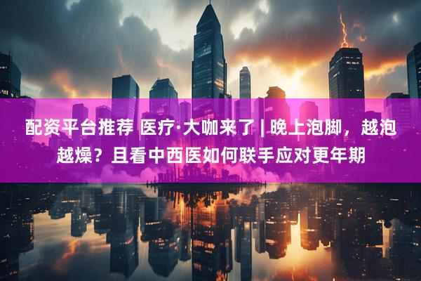配资平台推荐 医疗·大咖来了 | 晚上泡脚，越泡越燥？且看中西医如何联手应对更年期