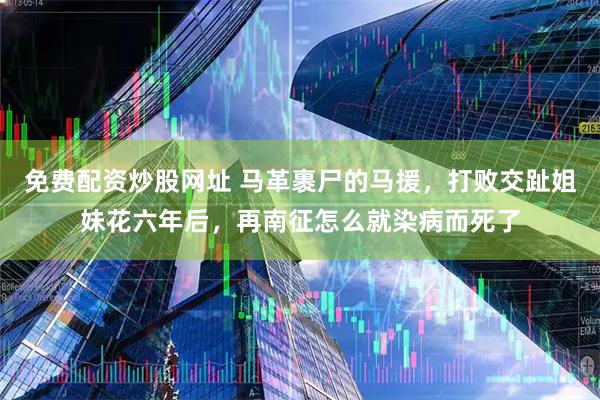 免费配资炒股网址 马革裹尸的马援，打败交趾姐妹花六年后，再南征怎么就染病而死了
