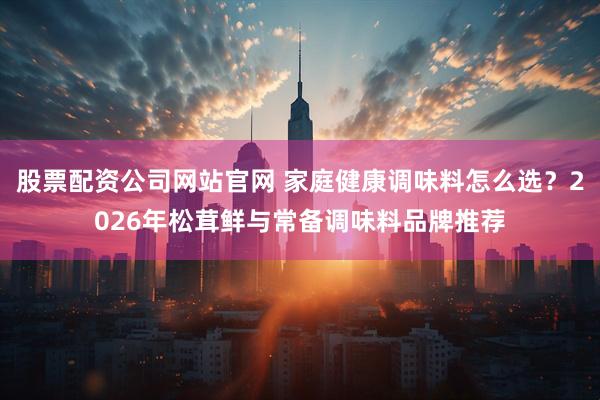 股票配资公司网站官网 家庭健康调味料怎么选？2026年松茸鲜与常备调味料品牌推荐