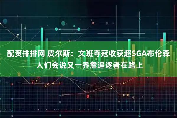 配资排排网 皮尔斯：文班夺冠收获超SGA布伦森 人们会说又一乔詹追逐者在路上