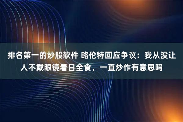 排名第一的炒股软件 略伦特回应争议：我从没让人不戴眼镜看日全食，一直炒作有意思吗