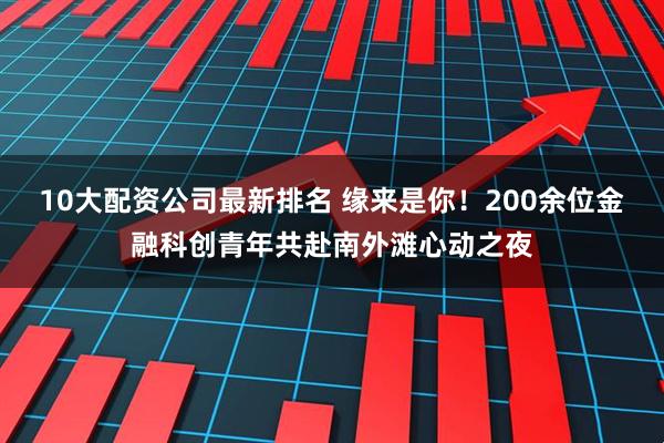 10大配资公司最新排名 缘来是你！200余位金融科创青年共赴南外滩心动之夜