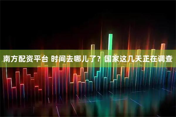 南方配资平台 时间去哪儿了？国家这几天正在调查