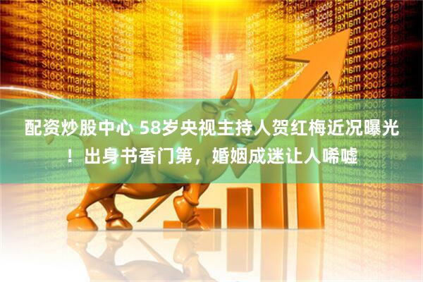 配资炒股中心 58岁央视主持人贺红梅近况曝光！出身书香门第，婚姻成迷让人唏嘘