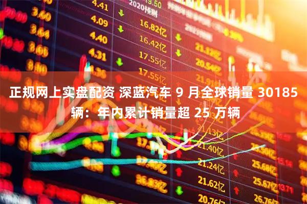 正规网上实盘配资 深蓝汽车 9 月全球销量 30185 辆：年内累计销量超 25 万辆