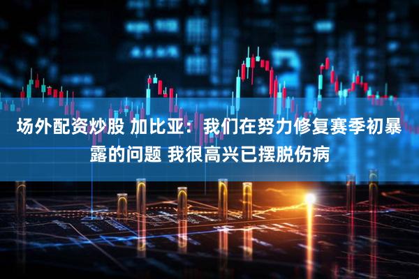 场外配资炒股 加比亚：我们在努力修复赛季初暴露的问题 我很高兴已摆脱伤病