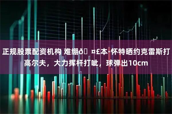 正规股票配资机构 难绷🤣本·怀特晒约克雷斯打高尔夫，大力挥杆打呲，球弹出10cm