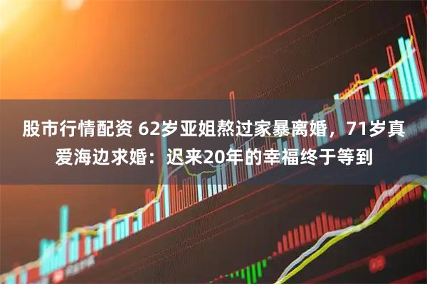 股市行情配资 62岁亚姐熬过家暴离婚，71岁真爱海边求婚：迟来20年的幸福终于等到